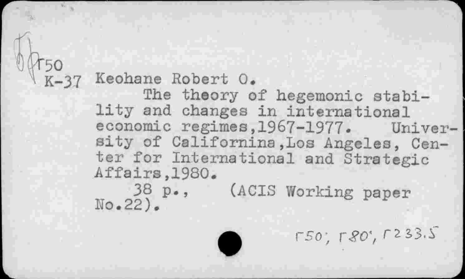 ﻿50
K-37 Keohane Robert 0.
The theory of hegemonic stability and changes in international economic regimes,1967-1977. University of Californina,Los Angeles, Center for International and Strategic Affairs,1930.
F 22^ P*’ (ACTS Working paper
rso; r£O', r2i3<S